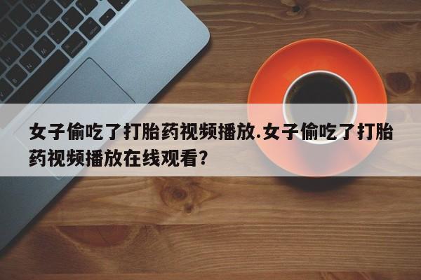 流产药微信联系方式安全无副作用女子偷吃了打胎药视频播放.女子偷吃了打胎药视频播放在线观看？