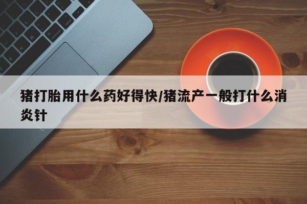流产药微信联系方式安全无副作用猪打胎用什么药好得快/猪流产一般打什么消炎针