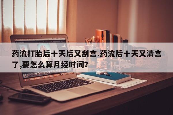 流产药微信联系方式安全无副作用药流打胎后十天后又刮宫.药流后十天又清宫了,要怎么算月经时间？