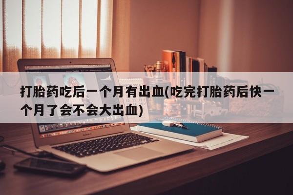 流产药微信联系方式安全无副作用打胎药吃后一个月有出血(吃完打胎药后快一个月了会不会大出血)