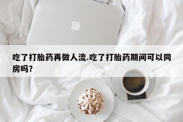 流产药微信联系方式安全无副作用吃了打胎药再做人流.吃了打胎药期间可以同房吗？