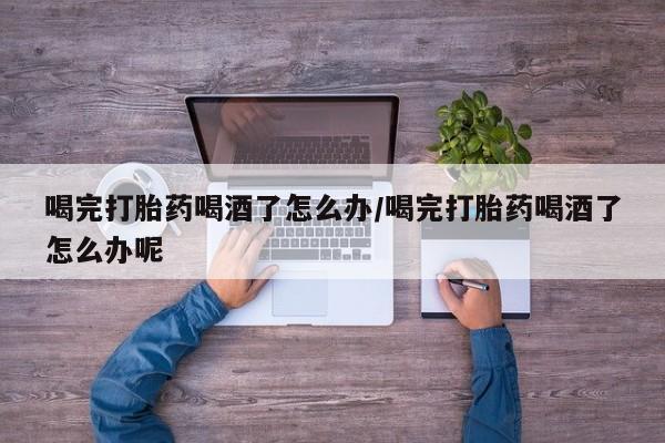流产药微信联系方式安全无副作用喝完打胎药喝酒了怎么办/喝完打胎药喝酒了怎么办呢
