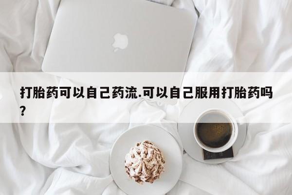 流产药微信联系方式安全无副作用打胎药可以自己药流.可以自己服用打胎药吗？