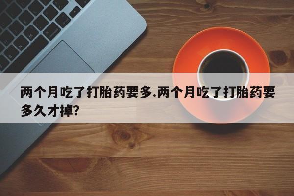 流产药微信联系方式安全无副作用两个月吃了打胎药要多.两个月吃了打胎药要多久才掉？