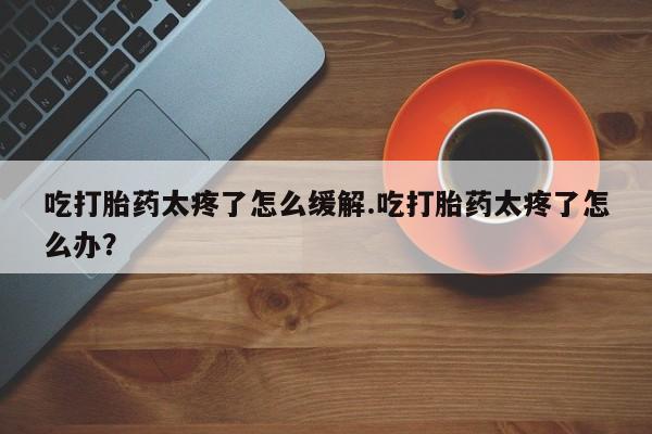 流产药微信联系方式安全无副作用吃打胎药太疼了怎么缓解.吃打胎药太疼了怎么办？