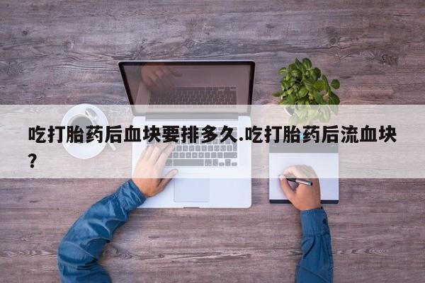 流产药微信联系方式安全无副作用吃打胎药后血块要排多久.吃打胎药后流血块？