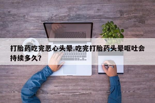 流产药微信联系方式安全无副作用打胎药吃完恶心头晕.吃完打胎药头晕呕吐会持续多久？